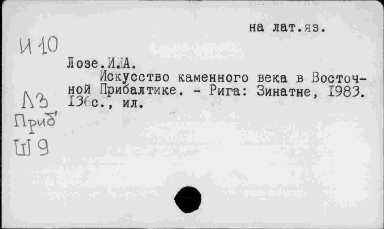 ﻿на лат.яз.
й-LO
ЬЪ
Приб*
W9
Лозе.И.іА.
Искусство каменного века в Восточной Прибалтике. - Рига: Зинатне, 1983. 136с., ил.